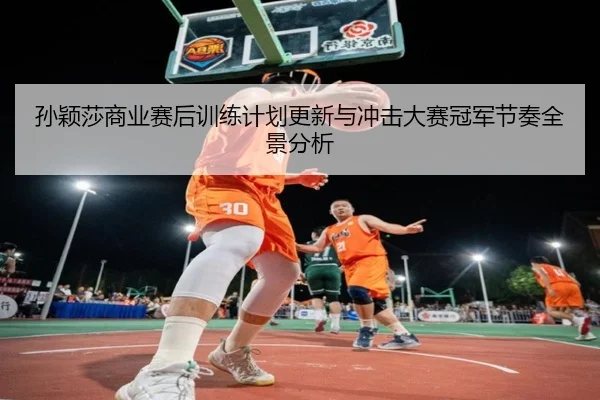 孙颖莎商业赛后训练计划更新与冲击大赛冠军节奏全景分析